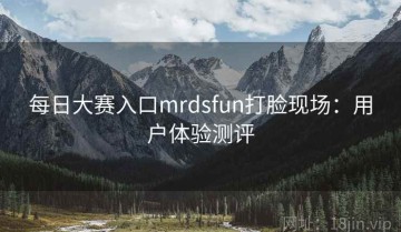 每日大赛入口mrdsfun打脸现场：用户体验测评
