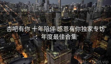 杏吧有你 十年陪伴 感恩有你独家专访：年度最佳合集