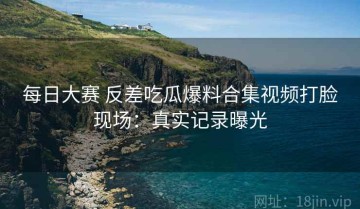 每日大赛 反差吃瓜爆料合集视频打脸现场：真实记录曝光
