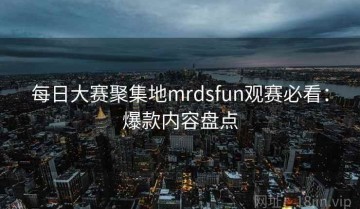 每日大赛聚集地mrdsfun观赛必看：爆款内容盘点