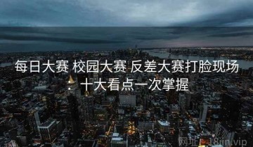 每日大赛 校园大赛 反差大赛打脸现场：十大看点一次掌握