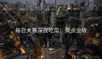 每日大赛深夜吃瓜：亮点全收