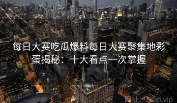 每日大赛吃瓜爆料每日大赛聚集地彩蛋揭秘：十大看点一次掌握