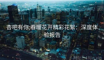 杏吧有你;春暖花开精彩花絮：深度体验报告
