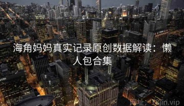 海角妈妈真实记录原创数据解读：懒人包合集