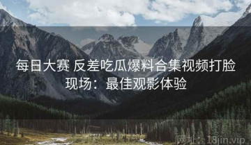 每日大赛 反差吃瓜爆料合集视频打脸现场：最佳观影体验