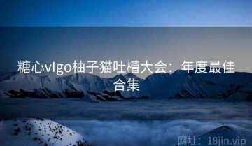 糖心vIgo柚子猫吐槽大会：年度最佳合集