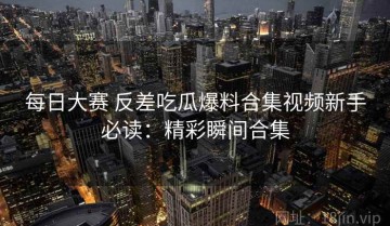 每日大赛 反差吃瓜爆料合集视频新手必读：精彩瞬间合集