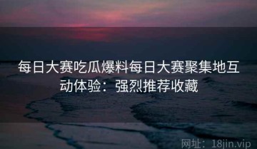 每日大赛吃瓜爆料每日大赛聚集地互动体验：强烈推荐收藏