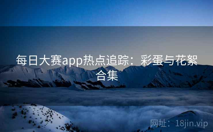 每日大赛app热点追踪：彩蛋与花絮合集