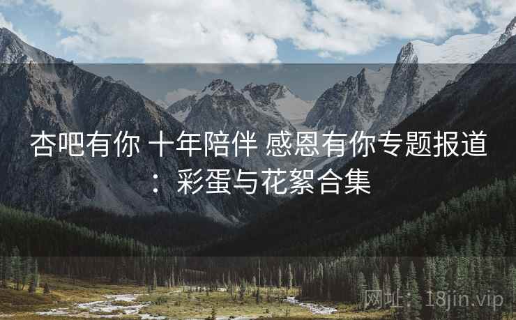 杏吧有你 十年陪伴 感恩有你专题报道:彩蛋与花絮合集 杏吧有你 十年陪伴 感恩有你专题报道:彩蛋与花絮合集