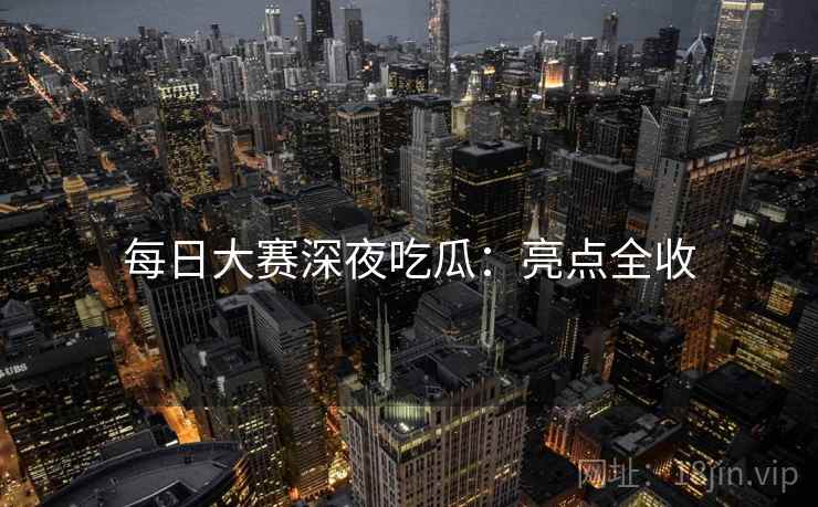 每日大赛深夜吃瓜:亮点全收 每日大赛深夜吃瓜:亮点全收