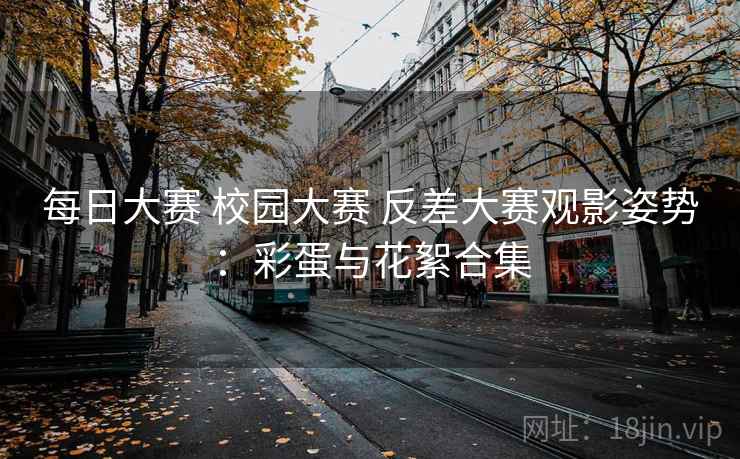 每日大赛 校园大赛 反差大赛观影姿势：彩蛋与花絮合集
