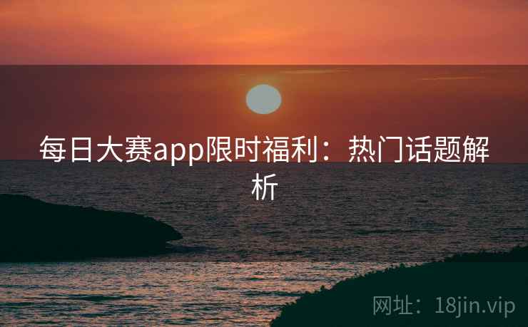 每日大赛app限时福利：热门话题解析
