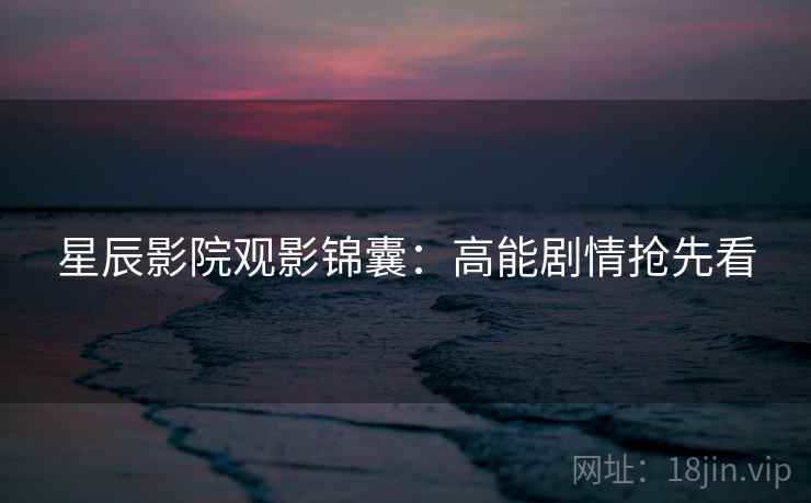 星辰影院观影锦囊:高能剧情抢先看 星辰影院观影锦囊:高能剧情抢先看