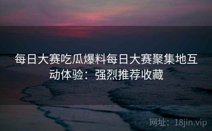 每日大赛吃瓜爆料每日大赛聚集地互动体验:强烈推荐收藏 每日大赛吃瓜爆料每日大赛聚集地互动体验:强烈推荐收藏