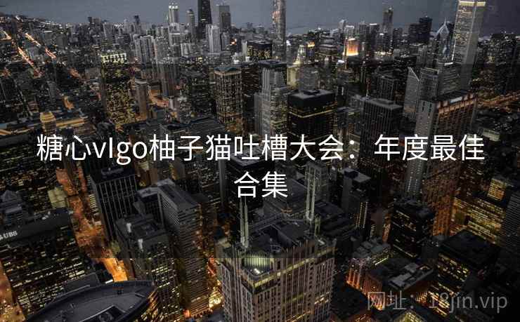 糖心vIgo柚子猫吐槽大会：年度最佳合集