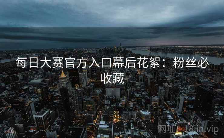 每日大赛官方入口幕后花絮：粉丝必收藏