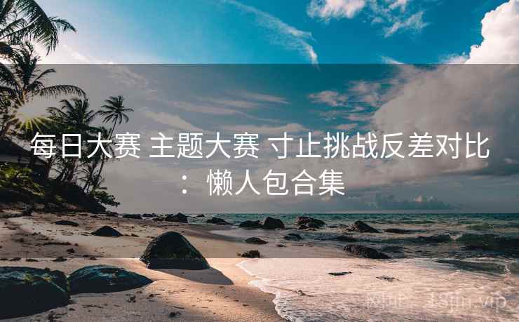 每日大赛 主题大赛 寸止挑战反差对比：懒人包合集