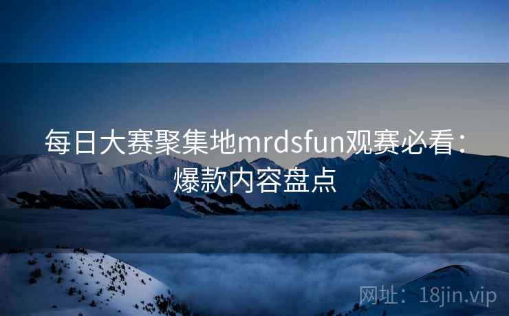 每日大赛聚集地mrdsfun观赛必看:爆款内容盘点 每日大赛聚集地mrdsfun观赛必看:爆款内容盘点
