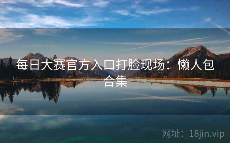 每日大赛官方入口打脸现场:懒人包合集 每日大赛官方入口打脸现场:懒人包合集