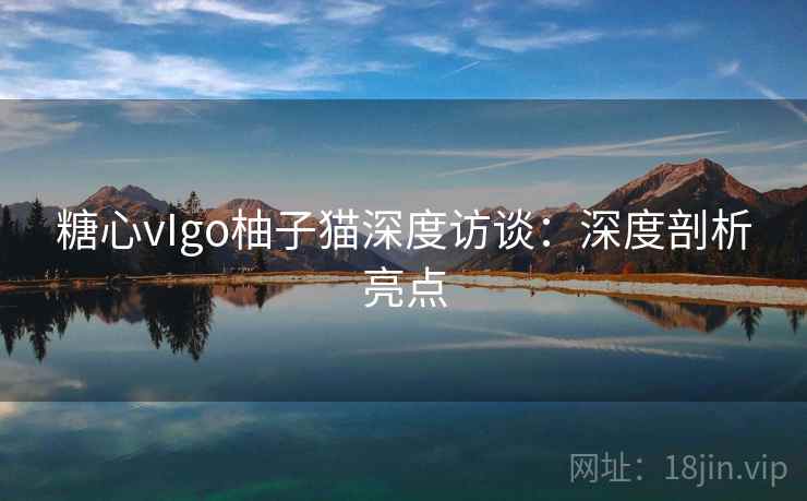 糖心vIgo柚子猫深度访谈:深度剖析亮点 糖心vIgo柚子猫深度访谈:深度剖析亮点