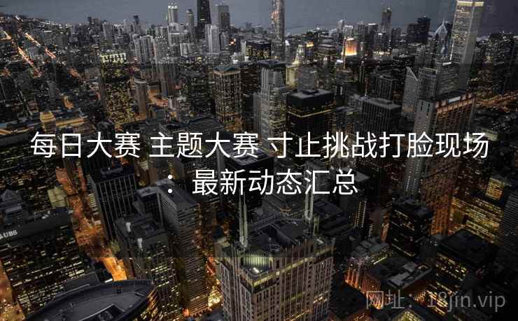 每日大赛 主题大赛 寸止挑战打脸现场:最新动态汇总 每日大赛 主题大赛 寸止挑战打脸现场:最新动态汇总