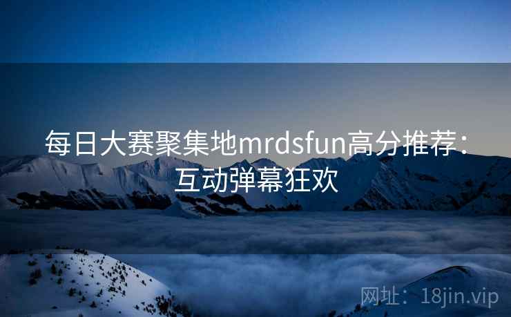 每日大赛聚集地mrdsfun高分推荐：互动弹幕狂欢